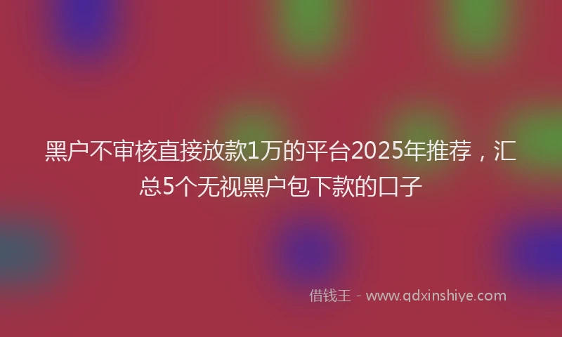 黑户不审核直接放款1万的平台2025年推荐，汇总5个无视黑户包下款的口子