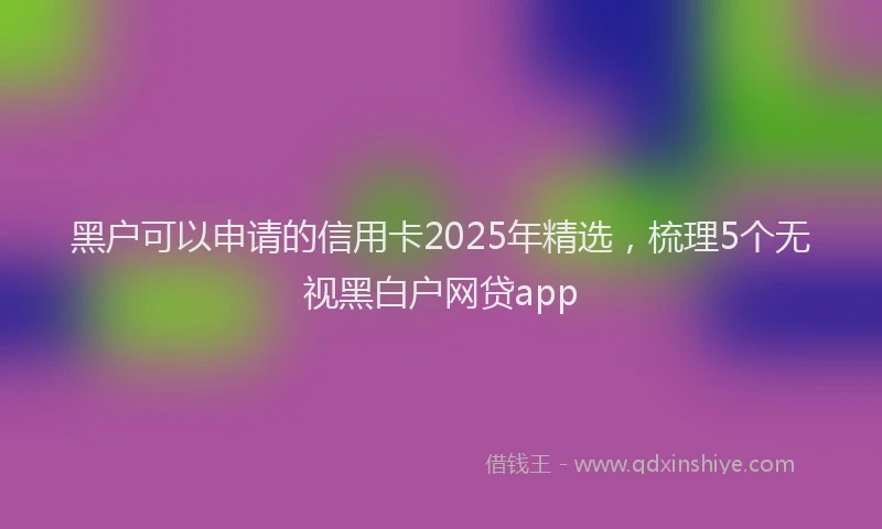 黑户可以申请的信用卡2025年精选，梳理5个无视黑白户网贷app