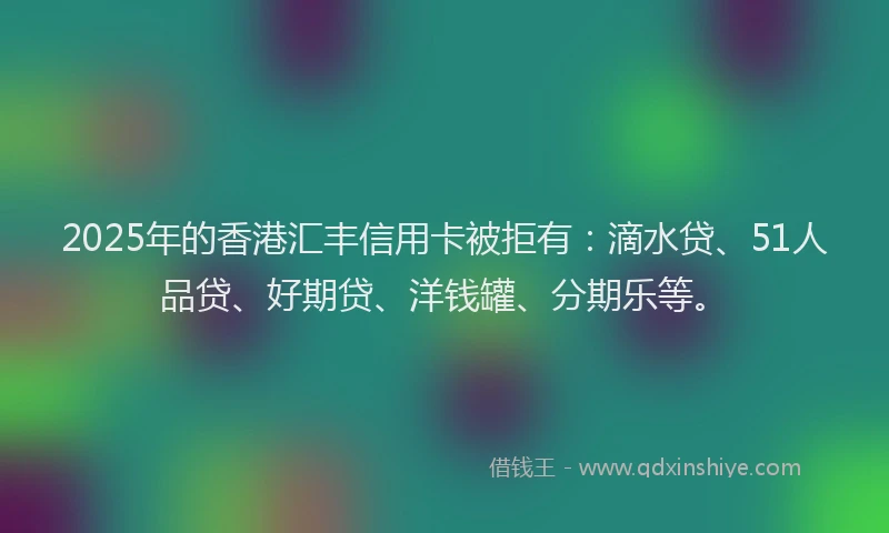 2025年的香港汇丰信用卡被拒有：滴水贷、51人品贷、好期贷、洋钱罐、分期乐等。