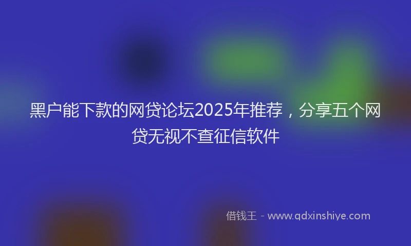黑户能下款的网贷论坛2025年推荐，分享五个网贷无视不查征信软件