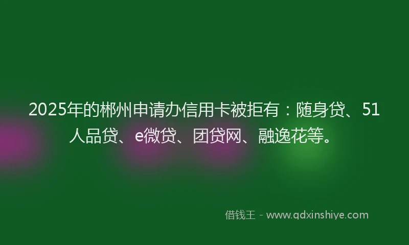2025年的郴州申请办信用卡被拒有：随身贷、51人品贷、e微贷、团贷网、融逸花等。