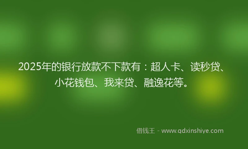 2025年的银行放款不下款有：超人卡、读秒贷、小花钱包、我来贷、融逸花等。