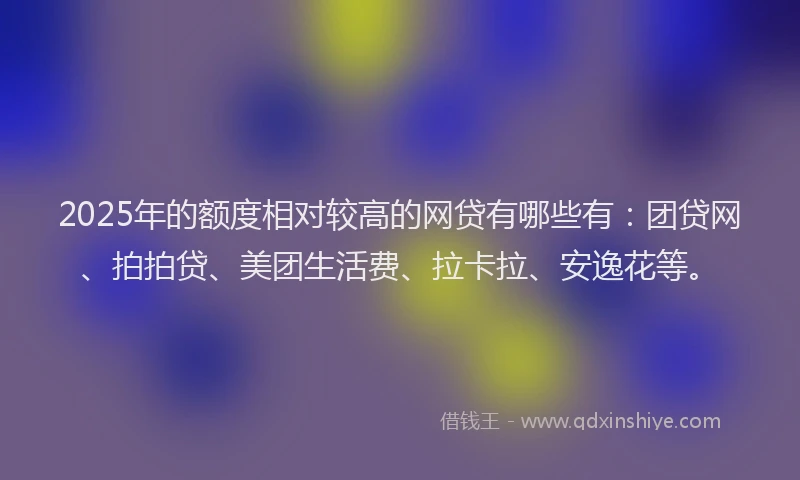 2025年的额度相对较高的网贷有哪些有：团贷网、拍拍贷、美团生活费、拉卡拉、安逸花等。