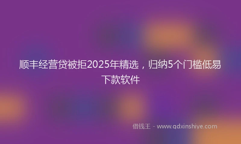 顺丰经营贷被拒2025年精选，归纳5个门槛低易下款软件