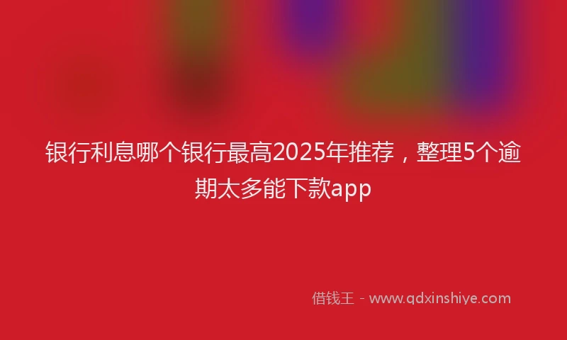 银行利息哪个银行最高2025年推荐，整理5个逾期太多能下款app