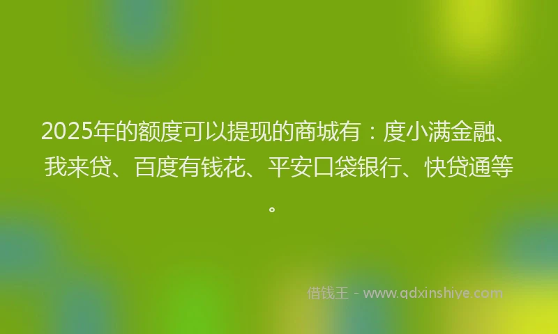 2025年的额度可以提现的商城有：度小满金融、我来贷、百度有钱花、平安口袋银行、快贷通等。