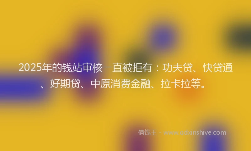 2025年的钱站审核一直被拒有：功夫贷、快贷通、好期贷、中原消费金融、拉卡拉等。
