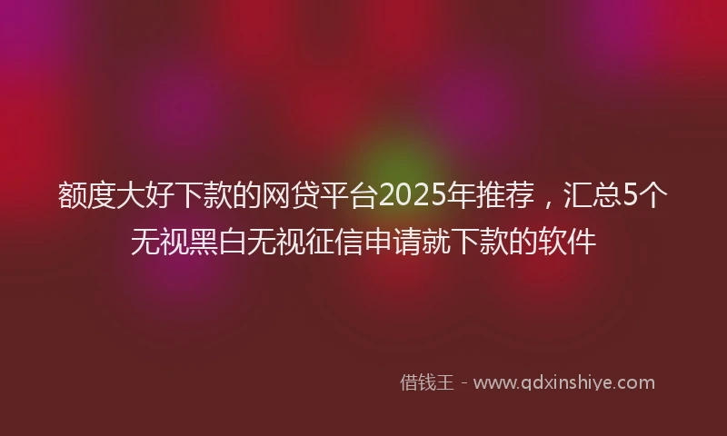 额度大好下款的网贷平台2025年推荐，汇总5个无视黑白无视征信申请就下款的软件