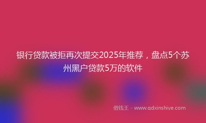 银行贷款被拒再次提交2025年推荐，盘点5个苏州黑户贷款5万的软件