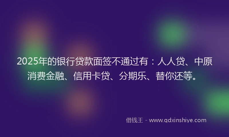 2025年的银行贷款面签不通过有：人人贷、中原消费金融、信用卡贷、分期乐、替你还等。