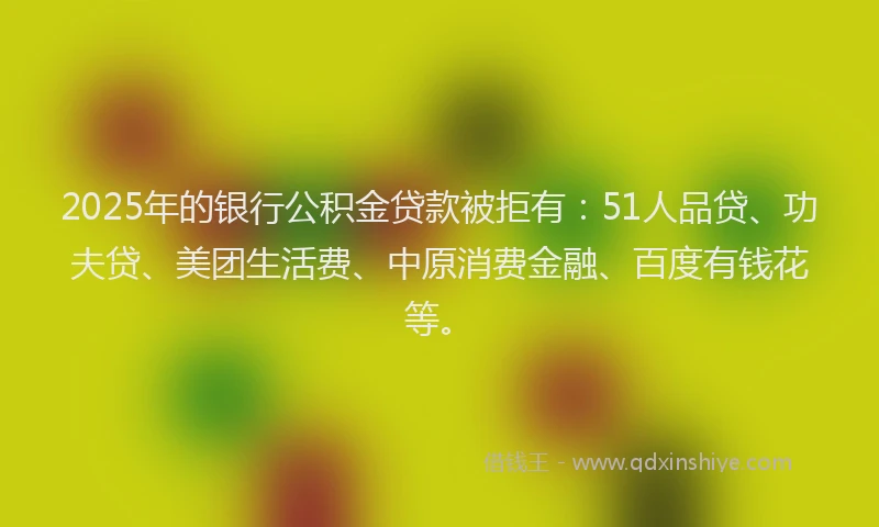 2025年的银行公积金贷款被拒有：51人品贷、功夫贷、美团生活费、中原消费金融、百度有钱花等。