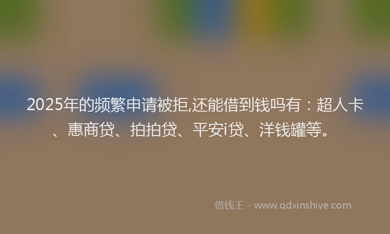 2025年的频繁申请被拒,还能借到钱吗有：超人卡、惠商贷、拍拍贷、平安i贷、洋钱罐等。