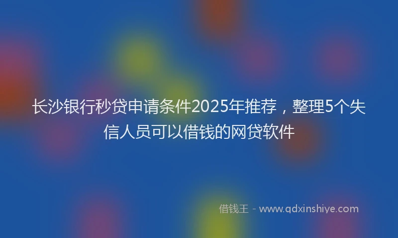 长沙银行秒贷申请条件2025年推荐，整理5个失信人员可以借钱的网贷软件