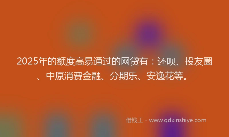 2025年的额度高易通过的网贷有：还呗、投友圈、中原消费金融、分期乐、安逸花等。