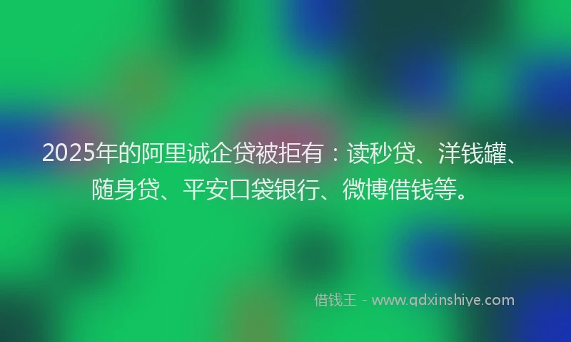 2025年的阿里诚企贷被拒有：读秒贷、洋钱罐、随身贷、平安口袋银行、微博借钱等。