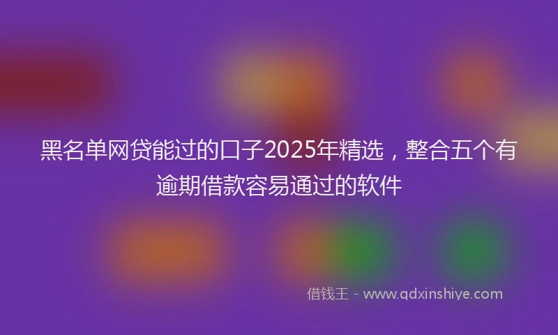 黑名单网贷能过的口子2025年精选，整合五个有逾期借款容易通过的软件