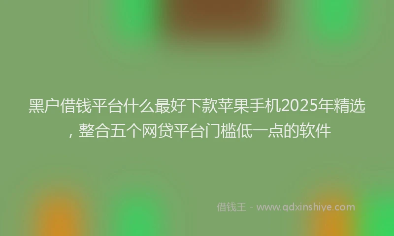 黑户借钱平台什么最好下款苹果手机2025年精选，整合五个网贷平台门槛低一点的软件
