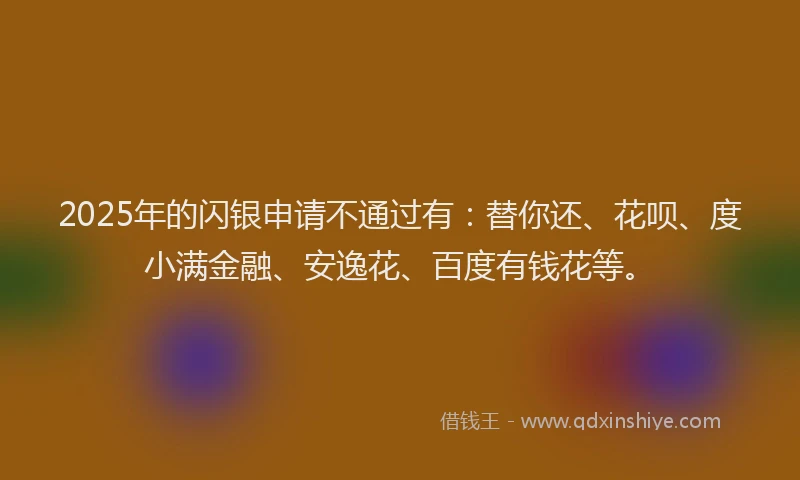 2025年的闪银申请不通过有：替你还、花呗、度小满金融、安逸花、百度有钱花等。