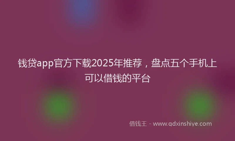 钱贷app官方下载2025年推荐，盘点五个手机上可以借钱的平台