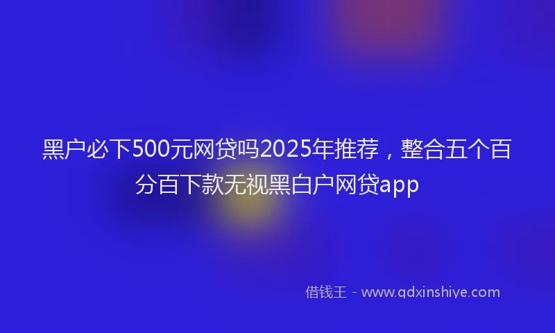 黑户必下500元网贷吗2025年推荐，整合五个百分百下款无视黑白户网贷app