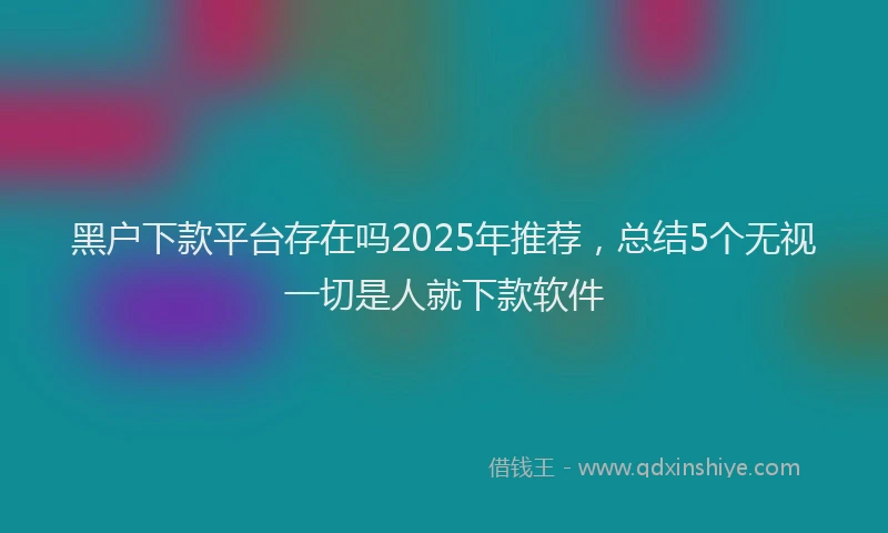 黑户下款平台存在吗2025年推荐，总结5个无视一切是人就下款软件