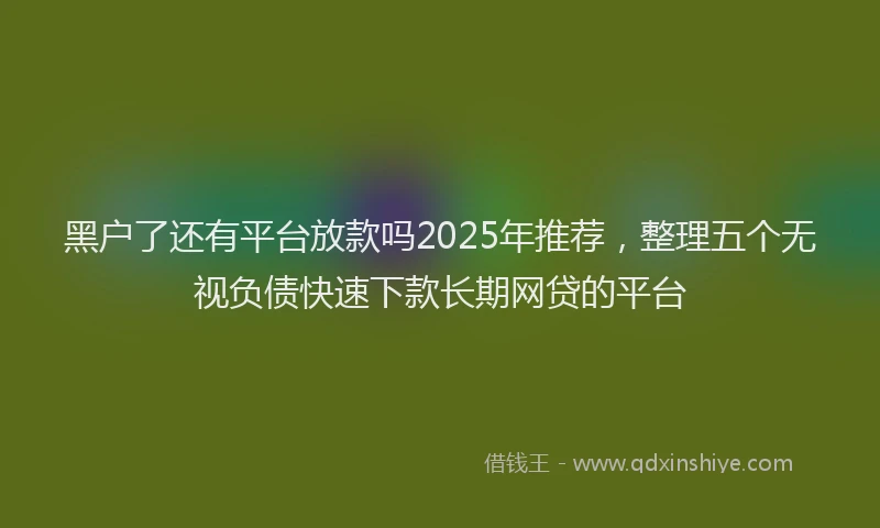 黑户了还有平台放款吗2025年推荐，整理五个无视负债快速下款长期网贷的平台