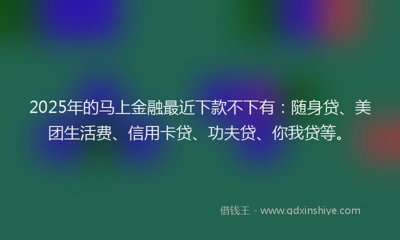 2025年的马上金融最近下款不下有：随身贷、美团生活费、信用卡贷、功夫贷、你我贷等。
