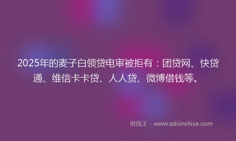 2025年的麦子白领贷电审被拒有：团贷网、快贷通、维信卡卡贷、人人贷、微博借钱等。