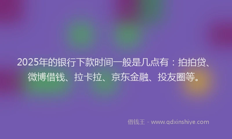 2025年的银行下款时间一般是几点有：拍拍贷、微博借钱、拉卡拉、京东金融、投友圈等。