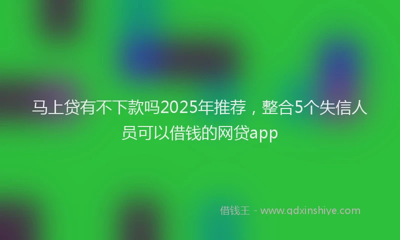 马上贷有不下款吗2025年推荐，整合5个失信人员可以借钱的网贷app
