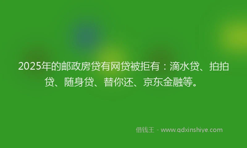 2025年的邮政房贷有网贷被拒有：滴水贷、拍拍贷、随身贷、替你还、京东金融等。