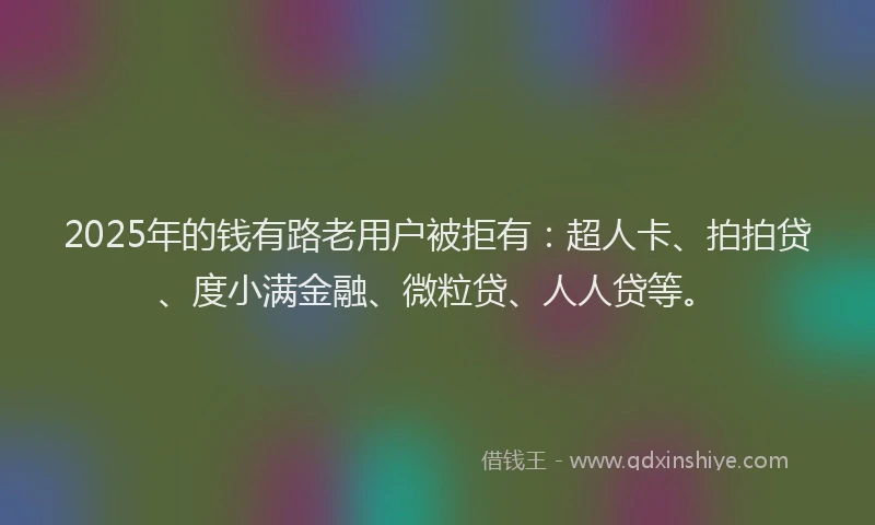 2025年的钱有路老用户被拒有：超人卡、拍拍贷、度小满金融、微粒贷、人人贷等。