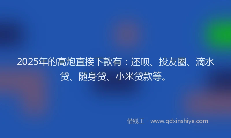 2025年的高炮直接下款有：还呗、投友圈、滴水贷、随身贷、小米贷款等。