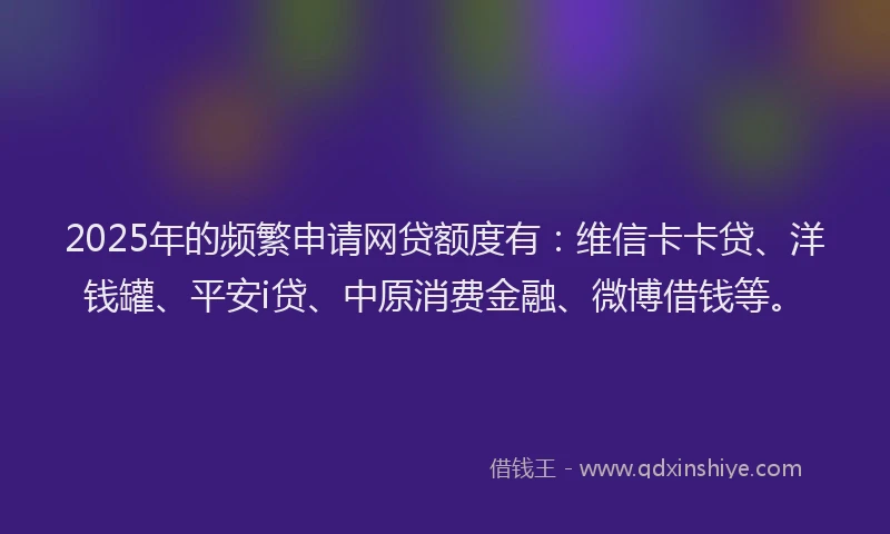 2025年的频繁申请网贷额度有：维信卡卡贷、洋钱罐、平安i贷、中原消费金融、微博借钱等。