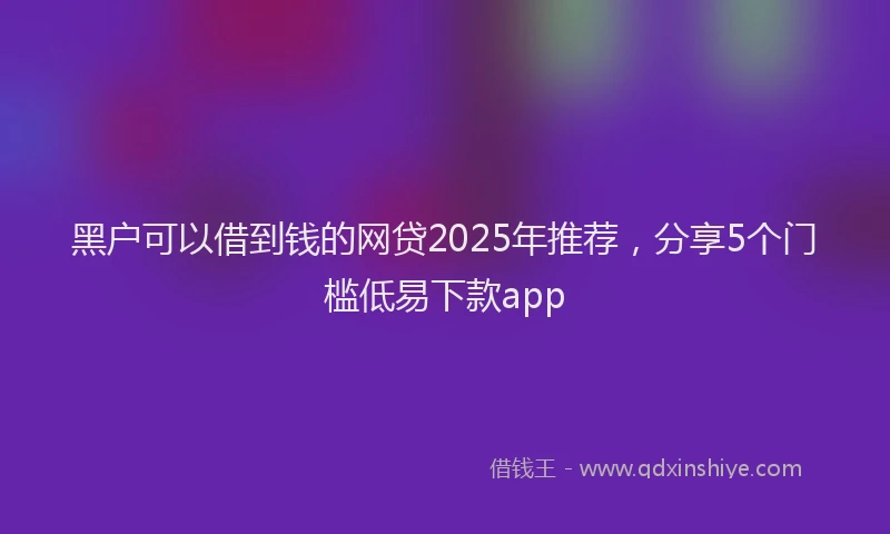 黑户可以借到钱的网贷2025年推荐，分享5个门槛低易下款app