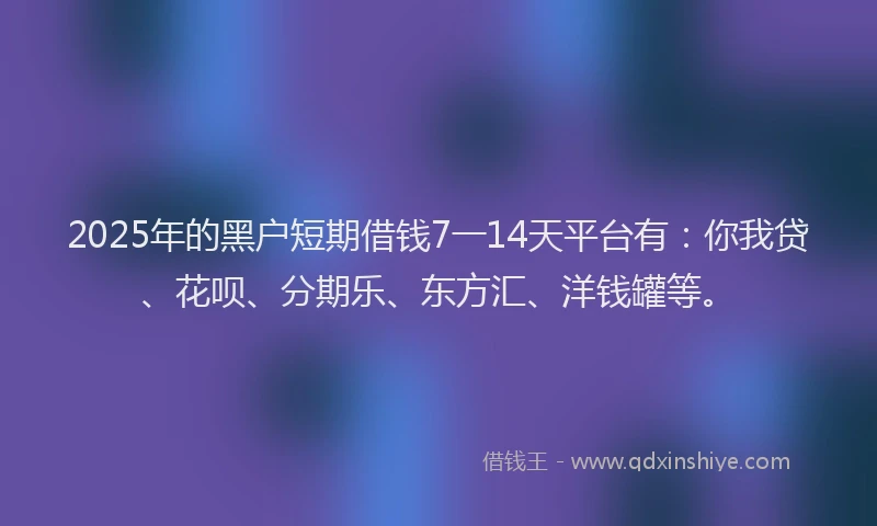 2025年的黑户短期借钱7一14天平台有：你我贷、花呗、分期乐、东方汇、洋钱罐等。