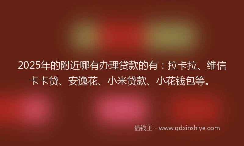 2025年的附近哪有办理贷款的有：拉卡拉、维信卡卡贷、安逸花、小米贷款、小花钱包等。