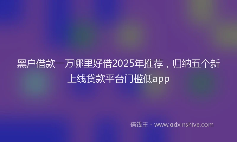 黑户借款一万哪里好借2025年推荐，归纳五个新上线贷款平台门槛低app