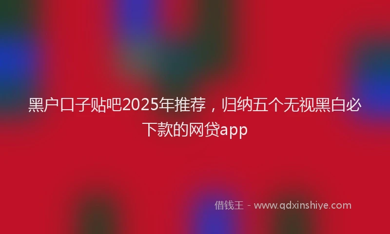 黑户口子贴吧2025年推荐，归纳五个无视黑白必下款的网贷app
