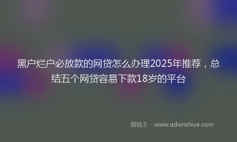 黑户烂户必放款的网贷怎么办理2025年推荐，总结五个网贷容易下款18岁的平台