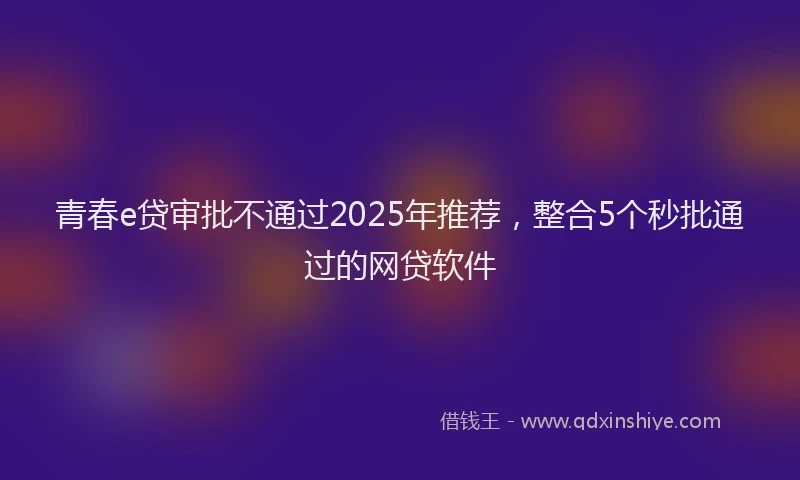 青春e贷审批不通过2025年推荐，整合5个秒批通过的网贷软件