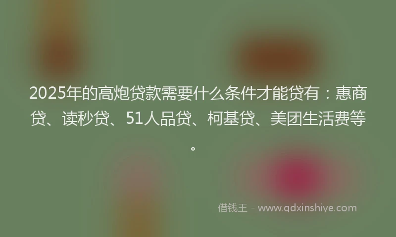 2025年的高炮贷款需要什么条件才能贷有：惠商贷、读秒贷、51人品贷、柯基贷、美团生活费等。