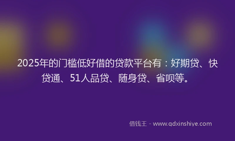 2025年的门槛低好借的贷款平台有：好期贷、快贷通、51人品贷、随身贷、省呗等。