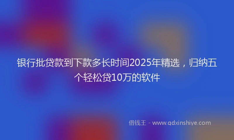 银行批贷款到下款多长时间2025年精选，归纳五个轻松贷10万的软件