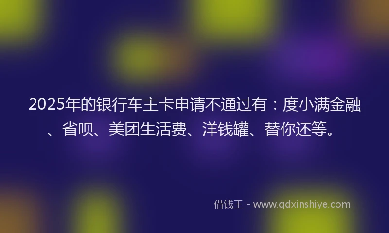 2025年的银行车主卡申请不通过有：度小满金融、省呗、美团生活费、洋钱罐、替你还等。