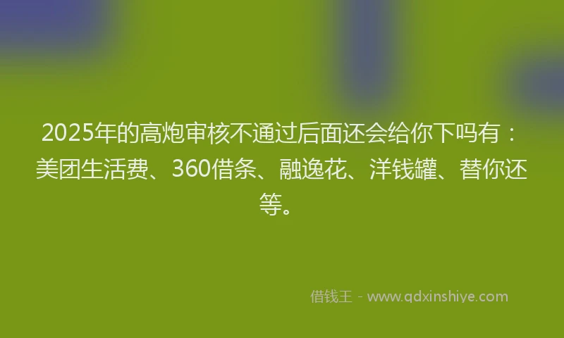 2025年的高炮审核不通过后面还会给你下吗有：美团生活费、360借条、融逸花、洋钱罐、替你还等。