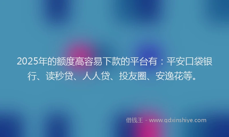 2025年的额度高容易下款的平台有：平安口袋银行、读秒贷、人人贷、投友圈、安逸花等。