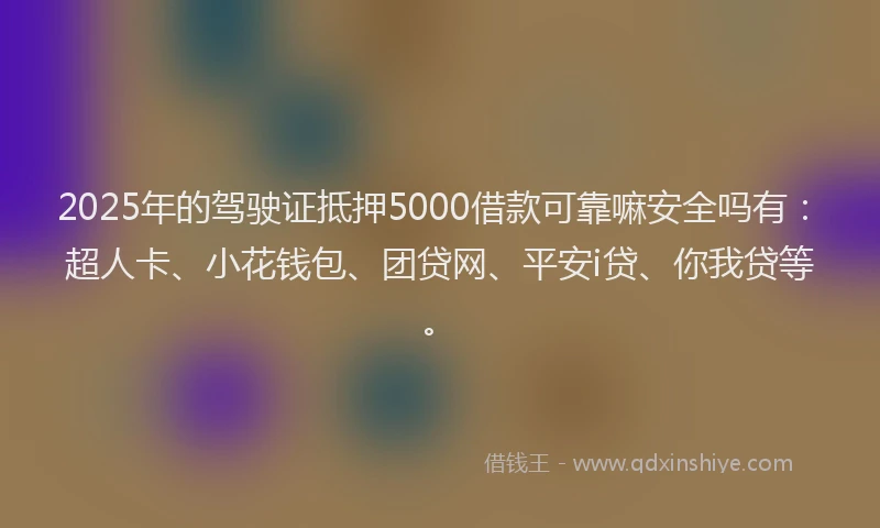 2025年的驾驶证抵押5000借款可靠嘛安全吗有：超人卡、小花钱包、团贷网、平安i贷、你我贷等。