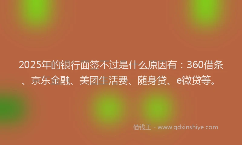 2025年的银行面签不过是什么原因有：360借条、京东金融、美团生活费、随身贷、e微贷等。