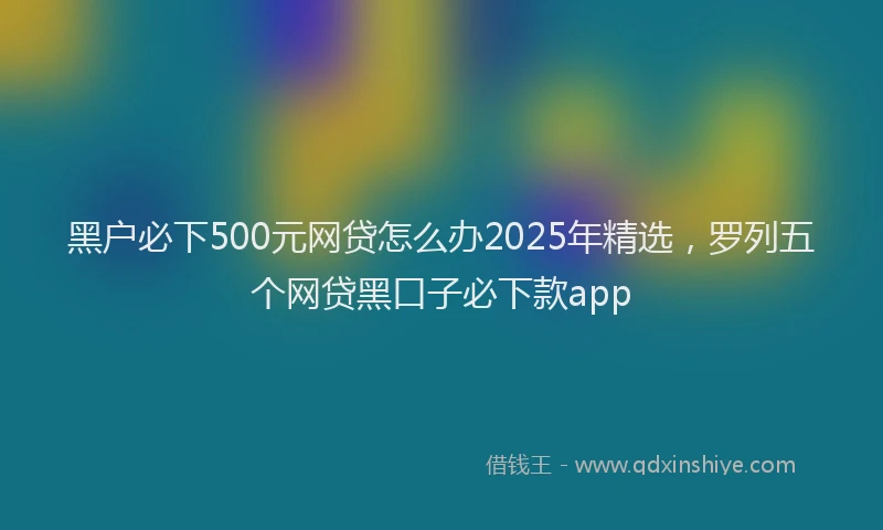 黑户必下500元网贷怎么办2025年精选，罗列五个网贷黑口子必下款app